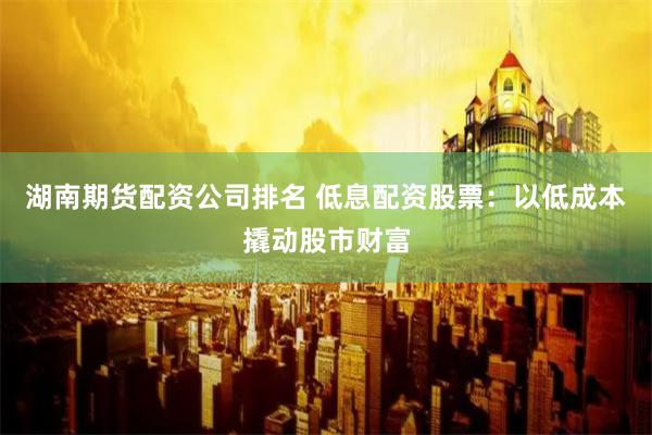 湖南期货配资公司排名 低息配资股票：以低成本撬动股市财富