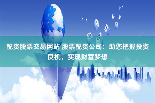 配资股票交易网站 股票配资公司：助您把握投资良机，实现财富梦想