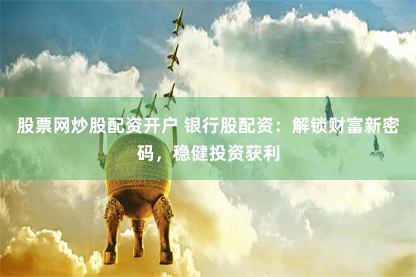 股票网炒股配资开户 银行股配资：解锁财富新密码，稳健投资获利