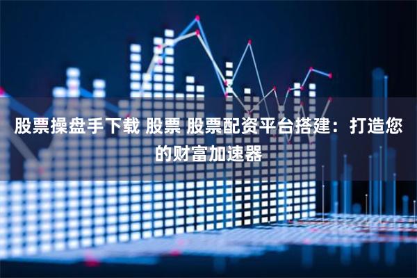 股票操盘手下载 股票 股票配资平台搭建：打造您的财富加速器