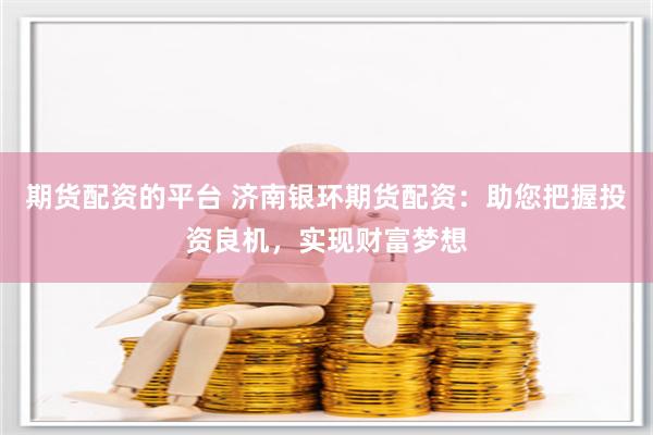 期货配资的平台 济南银环期货配资：助您把握投资良机，实现财富梦想