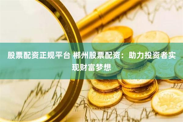 股票配资正规平台 郴州股票配资：助力投资者实现财富梦想