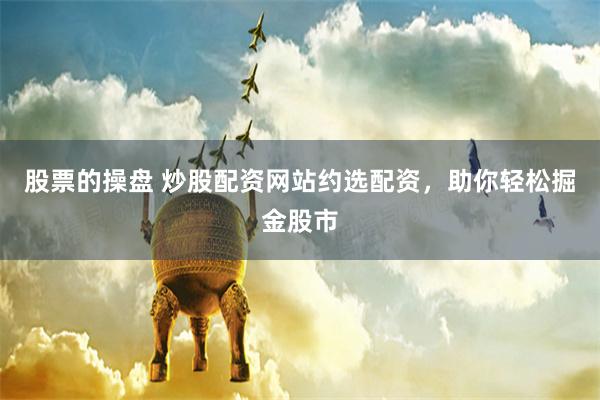 股票的操盘 炒股配资网站约选配资，助你轻松掘金股市