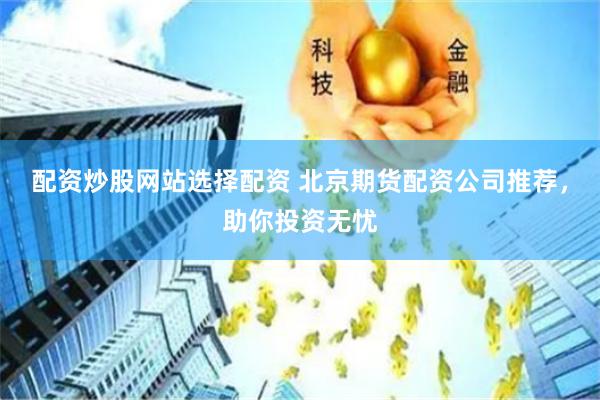配资炒股网站选择配资 北京期货配资公司推荐，助你投资无忧
