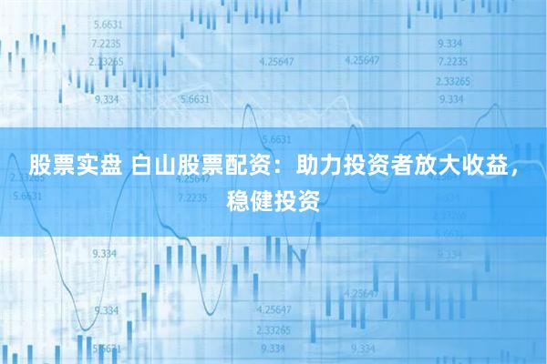 股票实盘 白山股票配资：助力投资者放大收益，稳健投资