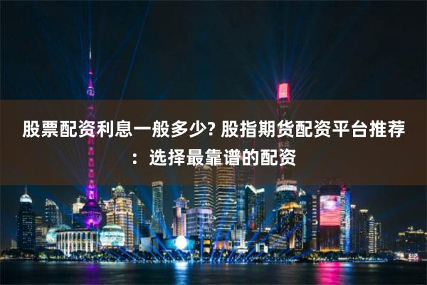 股票配资利息一般多少? 股指期货配资平台推荐：选择最靠谱的配资