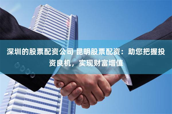 深圳的股票配资公司 昆明股票配资：助您把握投资良机，实现财富增值