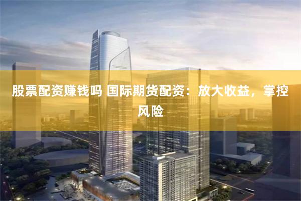 股票配资赚钱吗 国际期货配资：放大收益，掌控风险