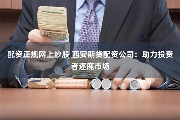 配资正规网上炒股 西安期货配资公司：助力投资者逐鹿市场