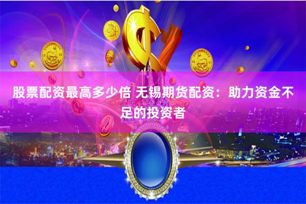 股票配资最高多少倍 无锡期货配资：助力资金不足的投资者