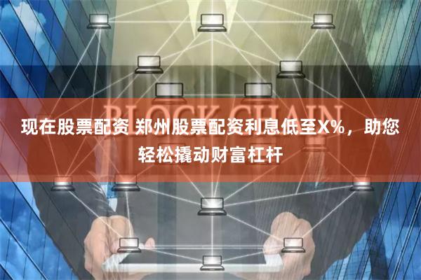 现在股票配资 郑州股票配资利息低至X%，助您轻松撬动财富杠杆