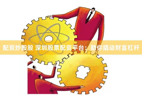 配资炒股股 深圳股票配资平台：助你撬动财富杠杆