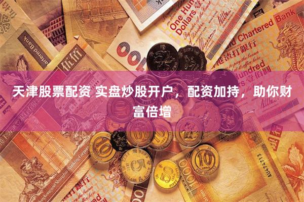 天津股票配资 实盘炒股开户，配资加持，助你财富倍增