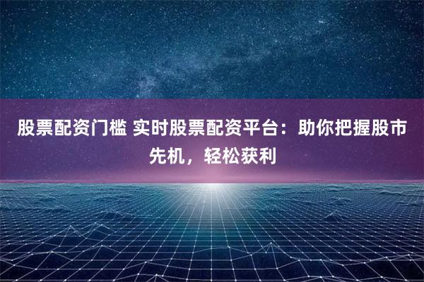 股票配资门槛 实时股票配资平台：助你把握股市先机，轻松获利
