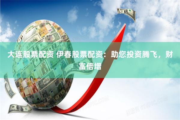 大连股票配资 伊春股票配资：助您投资腾飞，财富倍增