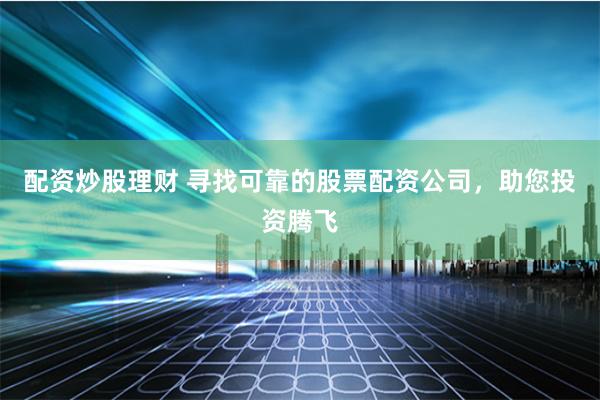 配资炒股理财 寻找可靠的股票配资公司，助您投资腾飞