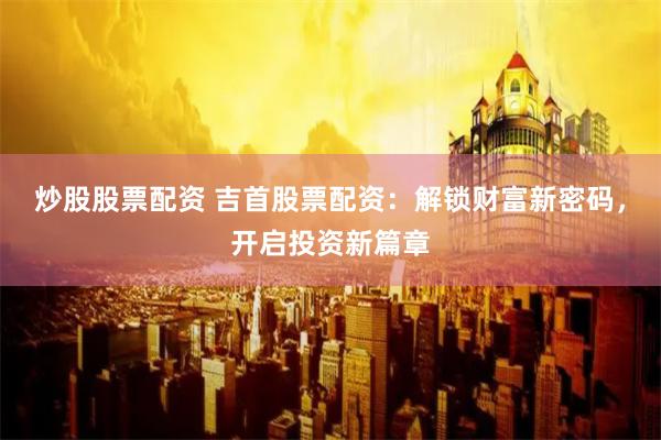 炒股股票配资 吉首股票配资：解锁财富新密码，开启投资新篇章