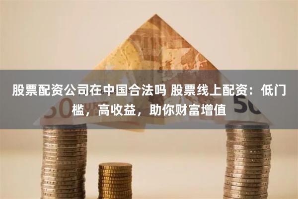 股票配资公司在中国合法吗 股票线上配资：低门槛，高收益，助你财富增值