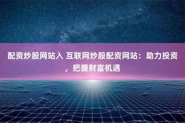 配资炒股网站入 互联网炒股配资网站:助力投资,把握财富机遇
