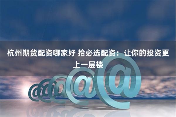 杭州期货配资哪家好 拾必选配资:让你的投资更上一层楼