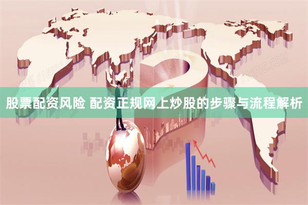 股票配资风险 配资正规网上炒股的步骤与流程解析