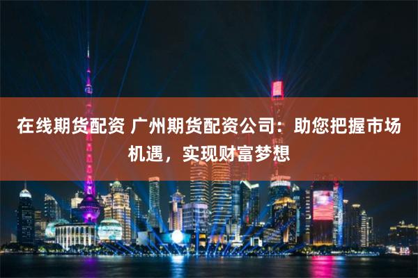在线期货配资 广州期货配资公司:助您把握市场机遇,实现财富梦想